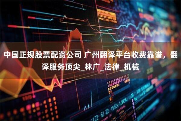 中国正规股票配资公司 广州翻译平台收费靠谱，翻译服务顶尖_林广_法律_机械