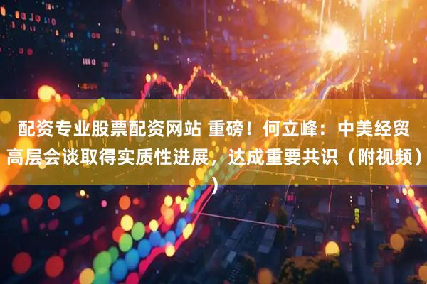 配资专业股票配资网站 重磅！何立峰：中美经贸高层会谈取得实质性进展，达成重要共识（附视频）