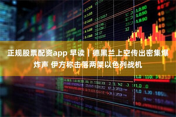 正规股票配资app 早读｜德黑兰上空传出密集爆炸声 伊方称击落两架以色列战机