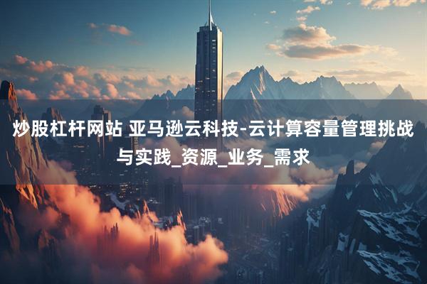 炒股杠杆网站 亚马逊云科技-云计算容量管理挑战与实践_资源_业务_需求
