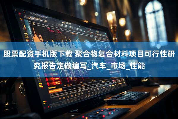 股票配资手机版下载 聚合物复合材料项目可行性研究报告定做编写_汽车_市场_性能