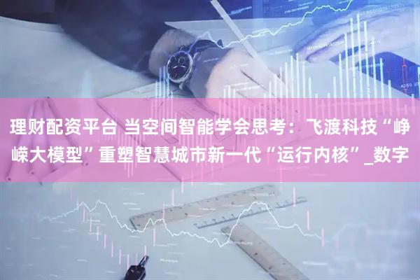 理财配资平台 当空间智能学会思考：飞渡科技“峥嵘大模型”重塑智慧城市新一代“运行内核”_数字