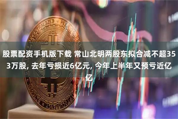 股票配资手机版下载 常山北明两股东拟合减不超353万股, 去年亏损近6亿元, 今年上半年又预亏近亿