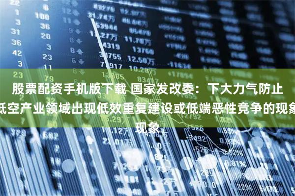股票配资手机版下载 国家发改委：下大力气防止低空产业领域出现低效重复建设或低端恶性竞争的现象