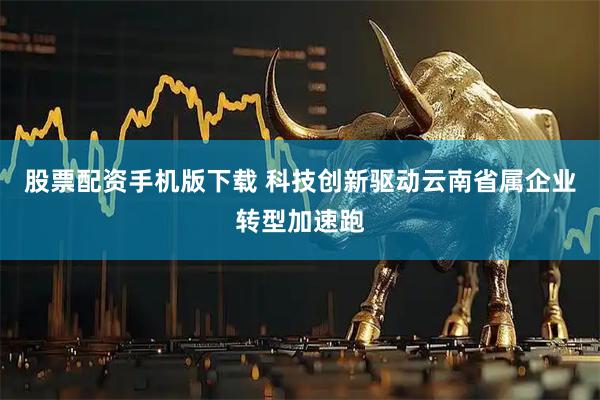 股票配资手机版下载 科技创新驱动云南省属企业转型加速跑