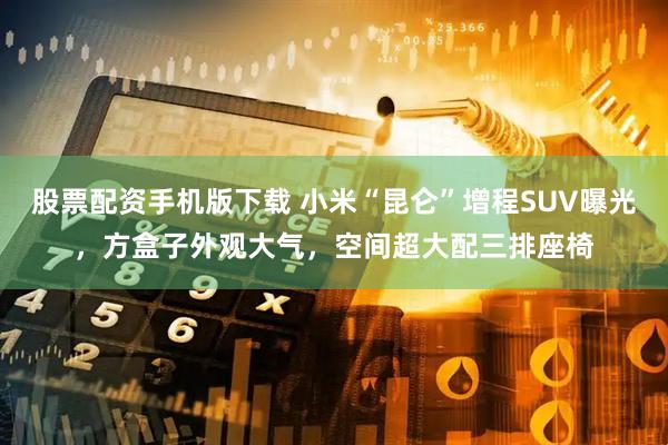 股票配资手机版下载 小米“昆仑”增程SUV曝光，方盒子外观大气，空间超大配三排座椅