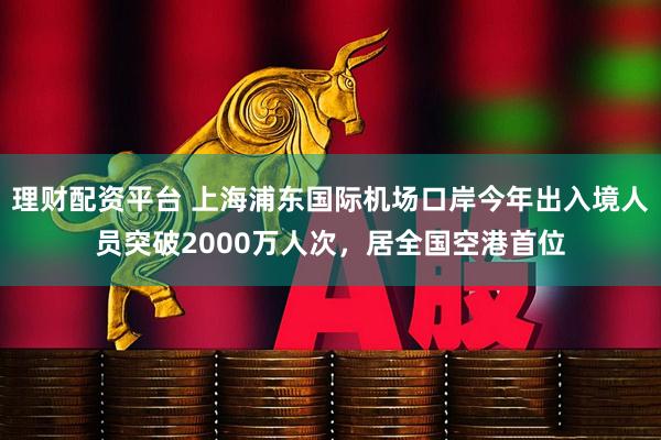 理财配资平台 上海浦东国际机场口岸今年出入境人员突破2000万人次，居全国空港首位