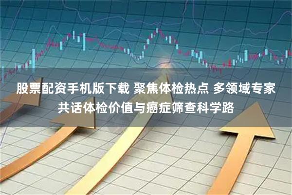 股票配资手机版下载 聚焦体检热点 多领域专家共话体检价值与癌症筛查科学路