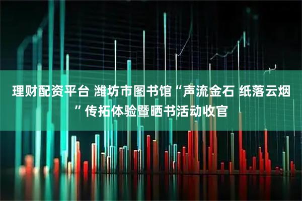 理财配资平台 潍坊市图书馆“声流金石 纸落云烟”传拓体验暨晒书活动收官
