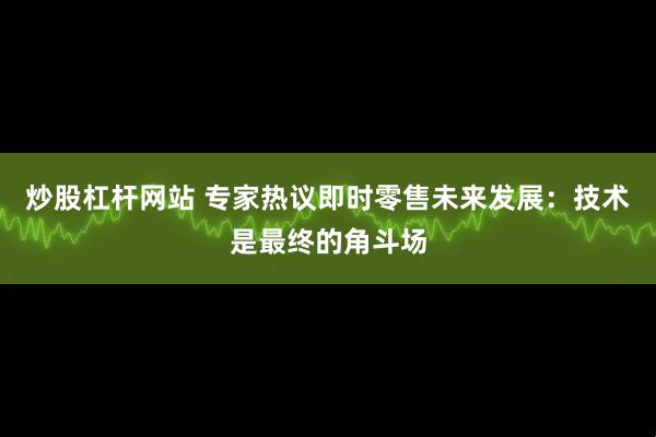 炒股杠杆网站 专家热议即时零售未来发展：技术是最终的角斗场