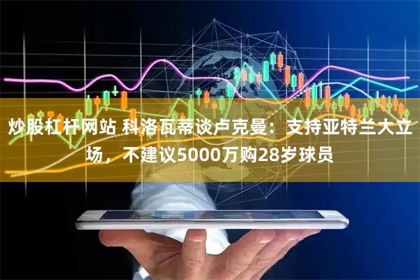 炒股杠杆网站 科洛瓦蒂谈卢克曼：支持亚特兰大立场，不建议5000万购28岁球员