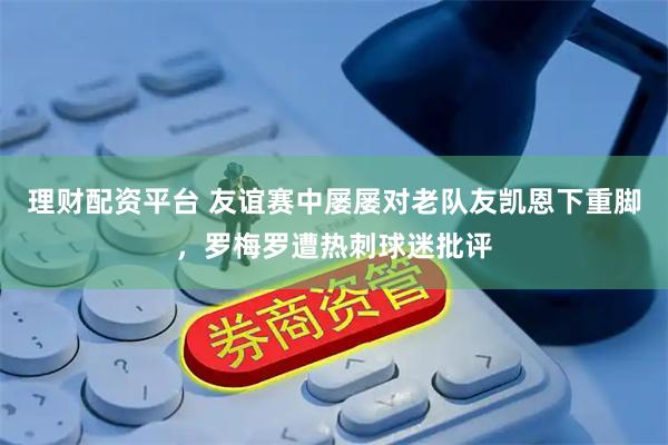 理财配资平台 友谊赛中屡屡对老队友凯恩下重脚，罗梅罗遭热刺球迷批评