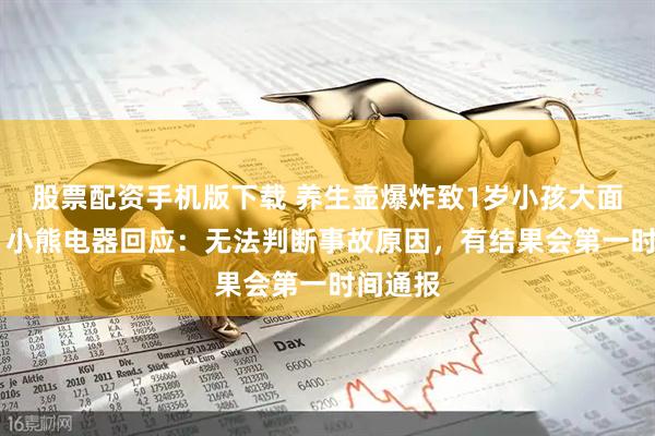 股票配资手机版下载 养生壶爆炸致1岁小孩大面积烫伤 小熊电器回应：无法判断事故原因，有结果会第一时间通报