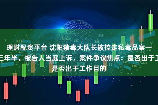 理财配资平台 沈阳禁毒大队长被控走私毒品案一审获刑三年半，被告人当庭上诉，案件争议焦点：是否出于工作目的
