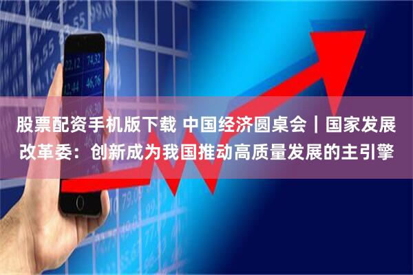 股票配资手机版下载 中国经济圆桌会|国家发展改革委:创新成为我国推动高质量发展的主引擎