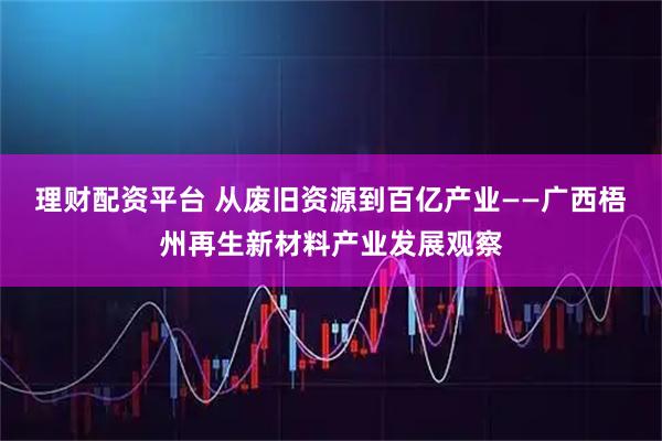 理财配资平台 从废旧资源到百亿产业——广西梧州再生新材料产业发展观察