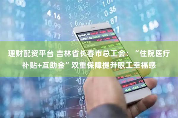 理财配资平台 吉林省长春市总工会:“住院医疗补贴+互助金”双重保障提升职工幸福感
