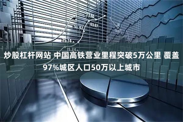 炒股杠杆网站 中国高铁营业里程突破5万公里 覆盖97%城区人口50万以上城市