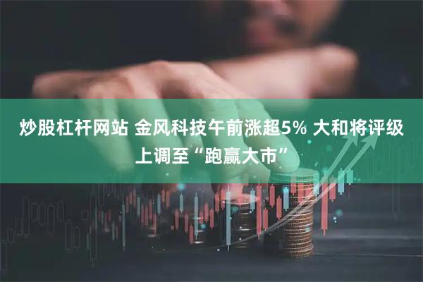 炒股杠杆网站 金风科技午前涨超5% 大和将评级上调至“跑赢大市”