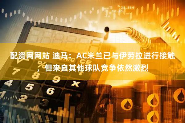 配资网网站 迪马：AC米兰已与伊劳拉进行接触，但来自其他球队竞争依然激烈
