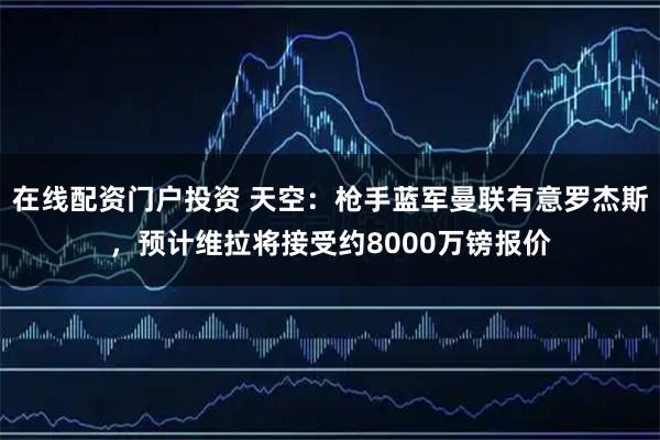 在线配资门户投资 天空：枪手蓝军曼联有意罗杰斯，预计维拉将接受约8000万镑报价