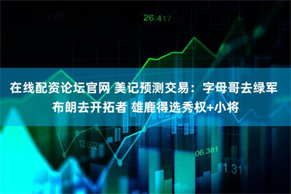 在线配资论坛官网 美记预测交易：字母哥去绿军 布朗去开拓者 雄鹿得选秀权+小将