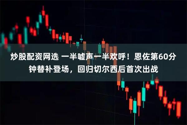 炒股配资网选 一半嘘声一半欢呼！恩佐第60分钟替补登场，回归切尔西后首次出战
