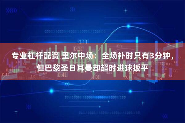 专业杠杆配资 里尔中场：全场补时只有3分钟，但巴黎圣日耳曼却超时进球扳平